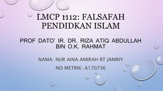 LMCP 1112: FALSAFAH
PENDIDKAN ISLAM
PROF DATO’ IR. DR. RIZA ATIQ ABDULLAH
BIN O.K. RAHMAT
NAMA: NUR AINA AMIRAH BT JAMRIY
NO METRIK: A170736
 