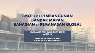 LMCP 1532 PEMBANGUNAN
BANDAR MAPAN
BAHAGIAN 6: PEMANASAN GLOBAL
NUR ALISA FADHILAH BINTI SAFRI
A160510
PROF DATO’ DR RIZA ATIQ
ABDULLAH B. O.K RAHMAT
 