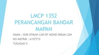 LMCP 1352
PERANCANGAN BANDAR
MAPAN
NAMA : NUR ATIKAH LOH BT MOHD IKRAM LOH
NO MATRIK : A157715
TUGASAN 5
 
