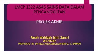 Farah Wahidah binti Zamri
A170747
PROF DATO’ IR. DR RIZA ATIQ ABDULLAH BIN O. K. RAHMAT
LMCP 1322 ASAS SAINS DATA DALAM
PENGANGKUTAN
PROJEK AKHIR
 