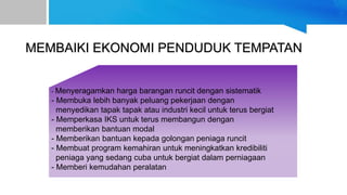MEMBAIKI EKONOMI PENDUDUK TEMPATAN
- Menyeragamkan harga barangan runcit dengan sistematik
- Membuka lebih banyak peluang pekerjaan dengan
menyedikan tapak tapak atau industri kecil untuk terus bergiat
- Memperkasa IKS untuk terus membangun dengan
memberikan bantuan modal
- Memberikan bantuan kepada golongan peniaga runcit
- Membuat program kemahiran untuk meningkatkan kredibiliti
peniaga yang sedang cuba untuk bergiat dalam perniagaan
- Memberi kemudahan peralatan
 