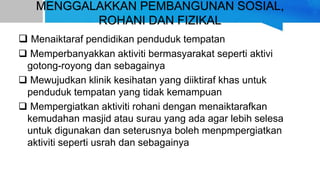 MENGGALAKKAN PEMBANGUNAN SOSIAL,
ROHANI DAN FIZIKAL
 Menaiktaraf pendidikan penduduk tempatan
 Memperbanyakkan aktiviti bermasyarakat seperti aktivi
gotong-royong dan sebagainya
 Mewujudkan klinik kesihatan yang diiktiraf khas untuk
penduduk tempatan yang tidak kemampuan
 Mempergiatkan aktiviti rohani dengan menaiktarafkan
kemudahan masjid atau surau yang ada agar lebih selesa
untuk digunakan dan seterusnya boleh menpmpergiatkan
aktiviti seperti usrah dan sebagainya
 