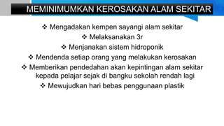 MEMINIMUMKAN KEROSAKAN ALAM SEKITAR
 Mengadakan kempen sayangi alam sekitar
 Melaksanakan 3r
 Menjanakan sistem hidroponik
 Mendenda setiap orang yang melakukan kerosakan
 Memberikan pendedahan akan kepintingan alam sekitar
kepada pelajar sejak di bangku sekolah rendah lagi
 Mewujudkan hari bebas penggunaan plastik
 
