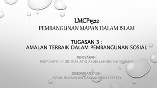 LMCP1522
PEMBANGUNAN MAPAN DALAM ISLAM
TUGASAN 3 :
AMALAN TERBAIK DALAM PEMBANGUNAN SOSIAL
PENSYARAH:
PROF.DATO’.IR.DR. RIZA ATIQ ABDULLAH BIN O.K RAHMAT
DISEDIAKAN OLEH:
AZRUL HUSAINI BIN DAMANHURI(A155811)
 