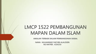 LMCP 1522 PEMBANGUNAN
MAPAN DALAM ISLAM
AMALAN TERBAIK DALAM PEMBANGUNAN SOSIAL
NAMA : MUHAMMAD FAIZ BIN ALAUDDIN
NO MATRIK : A164250
 