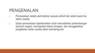 PENGENALAN
o Penswastaan adalah pemindahan sesuatu aktiviti dari sektor awam ke
sektor swasta
o Dasar penswastaan diperkenalkan untuk memudahkan perkembangan
ekonomi negara, meringankan beban kerajaan, dan menggalakkan
penglibatan sektor swasta dalam pembangunan
 