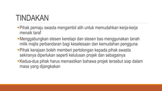 TINDAKAN
Pihak pemaju swasta mengambil alih untuk memudahkan kerja-kerja
menaik taraf
Menggabungkan stesen keretapi dan stesen bas menggunakan tanah
milik majlis perbandaran bagi keselesaan dan kemudahan pengguna
Pihak kerajaan boleh memberi pertolongan kepada pihak swasta
sekiranya diperlukan seperti kelulusan projek dan sebagainya
Kedua-dua pihak harus memastikan bahawa projek tersebut siap dalam
masa yang dijangkakan
 