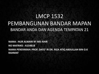 LMCP 1532
PEMBANGUNAN BANDAR MAPAN
BANDAR ANDA DAN AGENDA TEMPATAN 21
NAMA : NUR ALWANI BT MD AHIR
NO MATRIKS : A154818
NAMA PENSYARAH: PROF. DATO’ IR DR. RIZA ATIQ ABDULLAH BIN O.K
RAHMAT
 