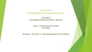 LMCP 1532:
PEMBANGUNAN BANDAR MAPAN
TUGASAN 2
kemampanan Bandar Kota Bharu, Kelantan
Nama : Muhamad Alif Bin Zulfikri
(A151702)
Pensyarah : Prof Dato’ Ir. Reza Atiq Abdullah Bin O.K Rahmat
 