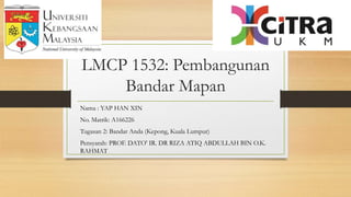 LMCP 1532: Pembangunan
Bandar Mapan
Nama : YAP HAN XIN
No. Matrik: A166226
Tugasan 2: Bandar Anda (Kepong, Kuala Lumpur)
Pensyarah: PROF. DATO' IR. DR RIZA ATIQ ABDULLAH BIN O.K.
RAHMAT
 