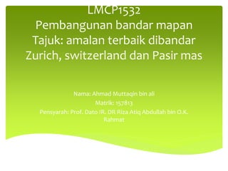 LMCP1532
Pembangunan bandar mapan
Tajuk: amalan terbaik dibandar
Zurich, switzerland dan Pasir mas
Nama: Ahmad Muttaqin bin ali
Matrik: 157813
Pensyarah: Prof. Dato IR. DR Riza Atiq Abdullah bin O.K.
Rahmat
 
