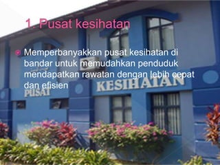  Memperbanyakkan pusat kesihatan di
bandar untuk memudahkan penduduk
mendapatkan rawatan dengan lebih cepat
dan efisien
 
