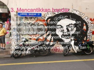  Keindahan sesebuah bandar merupakan
lambang kemajuan sesebuah bandar.
 Tarikan bandar perlu diberikan perhatian
untuk meningkatkan ekonomi bandar.
 Ini boleh dilakukan dengan mewarna
dinding-dinding bangunan seperti grafiti dan
sebagainya.
 