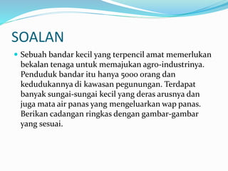 SOALAN
 Sebuah bandar kecil yang terpencil amat memerlukan
bekalan tenaga untuk memajukan agro-industrinya.
Penduduk bandar itu hanya 5000 orang dan
kedudukannya di kawasan pegunungan. Terdapat
banyak sungai-sungai kecil yang deras arusnya dan
juga mata air panas yang mengeluarkan wap panas.
Berikan cadangan ringkas dengan gambar-gambar
yang sesuai.
 