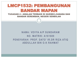 NAMA: VEVYA A/P SUNDARAM
NO. MATRIK: A161689
PENSYARAH: PROF. DATO’ IR.DR RIZA ATIQ
ABDULLAH BIN O.K RAHMAT
LMCP1532: PEMBANGUNAN
BANDAR MAPAN
TUGASAN 4 : AMALAN TERBAIK DI QUEBEC,CANADA DAN
BANDAR SEREMBAN, NEGERI SEMBILAN
 