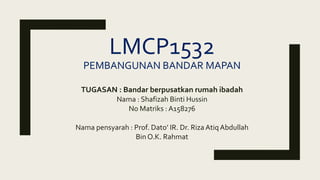 LMCP1532
PEMBANGUNAN BANDAR MAPAN
TUGASAN : Bandar berpusatkan rumah ibadah
Nama : Shafizah Binti Hussin
No Matriks : A158276
Nama pensyarah : Prof. Dato’ IR. Dr. Riza AtiqAbdullah
Bin O.K. Rahmat
 