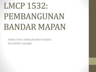 LMCP 1532:
PEMBANGUNAN
BANDAR MAPAN
NAMA: RUHIL SYAMILAH BINTI RUSMIZI
NO MATRIK: A162884
 