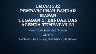 LMCP1532
PEMBANGUNAN BANDAR
MAPAN
TUGASAN 5: BANDAR DAN
AGENDA TEMPATAN 21
Nama: Nurul Izzah binti Ab Halim
A172375
Prof Dato’ Ir Dr Riza Atiq Abdullah bin O.K. Rahmat
 