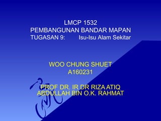 LMCP 1532
PEMBANGUNAN BANDAR MAPAN
TUGASAN 9: Isu-Isu Alam Sekitar
WOO CHUNG SHUET
A160231
PROF DR. IR DR RIZA ATIQ
ABDULLAH BIN O.K. RAHMAT
 