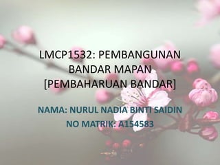 LMCP1532: PEMBANGUNAN
BANDAR MAPAN
[PEMBAHARUAN BANDAR]
NAMA: NURUL NADIA BINTI SAIDIN
NO MATRIK: A154583
 
