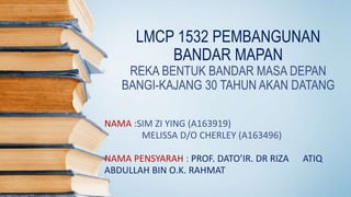 LMCP 1532 PEMBANGUNAN
BANDAR MAPAN
REKA BENTUK BANDAR MASA DEPAN
BANGI-KAJANG 30 TAHUN AKAN DATANG
NAMA :SIM ZI YING (A163919)
MELISSA D/O CHERLEY (A163496)
NAMA PENSYARAH : PROF. DATO’IR. DR RIZA ATIQ
ABDULLAH BIN O.K. RAHMAT
 