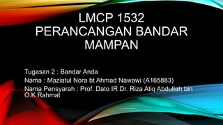 LMCP 1532
PERANCANGAN BANDAR
MAMPAN
Tugasan 2 : Bandar Anda
Nama : Maziatul Nora bt Ahmad Nawawi (A165883)
Nama Pensyarah : Prof. Dato IR Dr. Riza Atiq Abdullah bin
O.K Rahmat
 