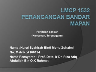 Penilaian bandar
(Kemaman, Terengganu)
Nama :Nurul Syahirah Binti Mohd Zuhaimi
No. Matrik :A166194
Nama Pensyarah : Prof. Dato’ Ir Dr. Riza Atiq
Abdullah Bin O.K Rahmat
 