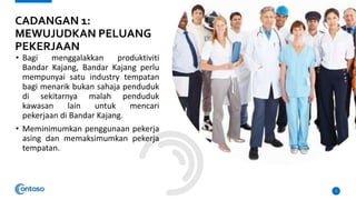 • Bagi menggalakkan produktiviti
Bandar Kajang, Bandar Kajang perlu
mempunyai satu industry tempatan
bagi menarik bukan sahaja penduduk
di sekitarnya malah penduduk
kawasan lain untuk mencari
pekerjaan di Bandar Kajang.
• Meminimumkan penggunaan pekerja
asing dan memaksimumkan pekerja
tempatan.
3
CADANGAN 1:
MEWUJUDKAN PELUANG
PEKERJAAN
 