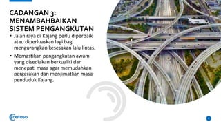 • Jalan raya di Kajang perlu diperbaik
atau diperluaskan lagi bagi
mengurangkan kesesakan lalu lintas.
• Memastikan pengangkutan awam
yang disediakan berkualiti dan
menepati masa agar memudahkan
pergerakan dan menjimatkan masa
penduduk Kajang.
5
CADANGAN 3:
MENAMBAHBAIKAN
SISTEM PENGANGKUTAN
 