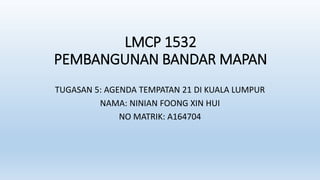LMCP 1532
PEMBANGUNAN BANDAR MAPAN
TUGASAN 5: AGENDA TEMPATAN 21 DI KUALA LUMPUR
NAMA: NINIAN FOONG XIN HUI
NO MATRIK: A164704
 