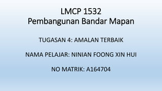 LMCP 1532
Pembangunan Bandar Mapan
TUGASAN 4: AMALAN TERBAIK
NAMA PELAJAR: NINIAN FOONG XIN HUI
NO MATRIK: A164704
 