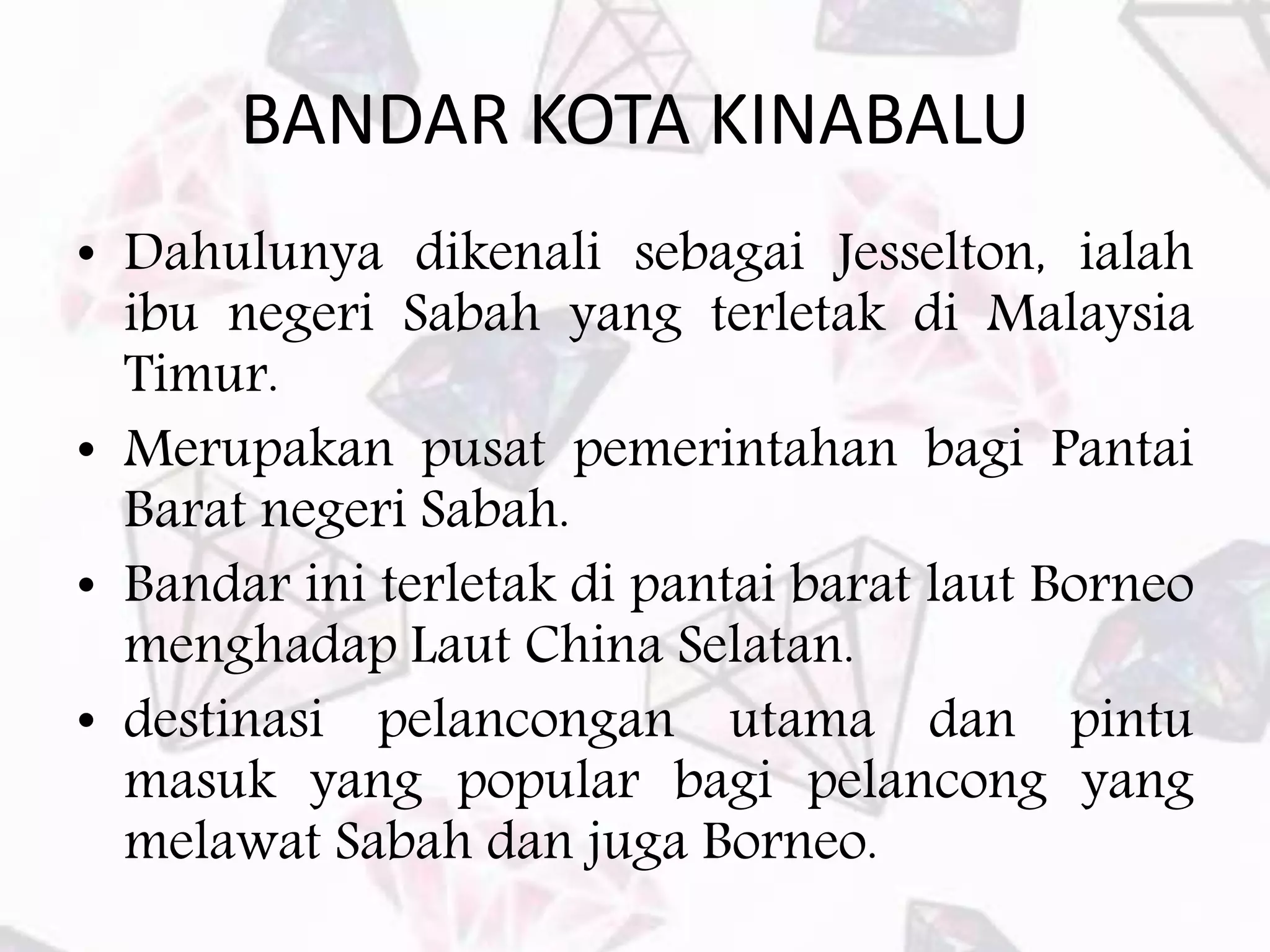 BANDAR KOTA KINABALU
• Dahulunya dikenali sebagai Jesselton, ialah
ibu negeri Sabah yang terletak di Malaysia
Timur.
• Merupakan pusat pemerintahan bagi Pantai
Barat negeri Sabah.
• Bandar ini terletak di pantai barat laut Borneo
menghadap Laut China Selatan.
• destinasi pelancongan utama dan pintu
masuk yang popular bagi pelancong yang
melawat Sabah dan juga Borneo.
 