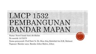 Nama: Nurul Izzah binti Ab Halim
No matrik: A172375
Nama pensyarah: Prof Dato’ Ir. Dr. Riza Atiq Abdullah bin O.K. Rahmat
Tugasan: Bandar saya. Bandar Johor Bahru, Johor.
 