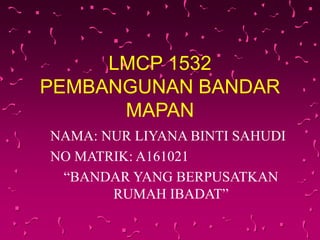 LMCP 1532
PEMBANGUNAN BANDAR
MAPAN
NAMA: NUR LIYANA BINTI SAHUDI
NO MATRIK: A161021
“BANDAR YANG BERPUSATKAN
RUMAH IBADAT”
 
