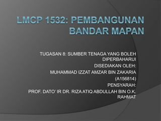 TUGASAN 8: SUMBER TENAGA YANG BOLEH
DIPERBAHARUI
DISEDIAKAN OLEH:
MUHAMMAD IZZAT AMZAR BIN ZAKARIA
(A156814)
PENSYARAH:
PROF. DATO’ IR DR. RIZA ATIQ ABDULLAH BIN O.K.
RAHMAT
 
