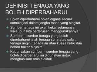 DEFINISI TENAGA YANG
BOLEH DIPERBAHARUI
 Boleh diperbaharui boleh diganti secara
semula jadi dalam jangka masa yang singkat.
 Sumber tenaga ini akan kekal selamanya
walaupun kita berterusan menggunakannya.
 Sumber – sumber tenaga yang boleh
diperbaharui ialah tenaga suria atau solar,
tenaga angin, tenaga air atau kuasa hidro dan
bahan bakar biojisim.
 Kebanyakan sumber – sumber tenaga yang
boleh diperbaharui ini digunakan untuk
menghasilkan arus elektrik.
 