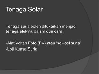 Tenaga Solar
Tenaga suria boleh ditukarkan menjadi
tenaga elektrik dalam dua cara :
-Alat Voltan Foto (PV) atau ‘sel–sel suria’
-Loji Kuasa Suria
 