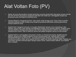 Alat Voltan Foto (PV)
 Setiap sel suria dikumpulkan menjadi panel dan susunan panel boleh digunakan secara meluas,
dari sel–sel kecil yang hanya mengecas kalkulator dan bateri jam, sehinggalah kepada loji
janakuasa yang merangkumi beberapa ekar.
 Cahaya Matahari mengandungi foton, atau zarah–zarah tenaga suria. Foton–foton ini terdiri
daripada pelbagai jumlah tenaga yang bergantung kepada perbezaan panjang gelombang
cahaya spektrum suria.
 Apabila foton mengenai sel suria, ia mungkin dipantulkan semula, terus menembusi, atau
diserap. Hanya foton yang diserap membekalkan tenaga untuk menjana elektrik. Apabila cukup
cahaya Matahari (tenaga) yang diserap oleh bahan (semikonduktor), elektron akan terkeluar
daripada atom bahan, oleh itu elektron secara semulajadi bergerak menuju ke permukaan.
 Apabila elektron meninggalkan kedudukan mereka, ia membentuk lubang. Apabila banyak
elektron yang bercas negatif bergerak menuju ke permukaan sel, hasilnya ialah berlaku
ketidakseimbangan cas antara sel – sel pada permukaan hadapan dan belakang yang
membentuk potensi voltan sama seperti terminal negatif dan positif sesebuah bateri. Apabila dua
permukaan tersebut disambungkan dengan beban luaran, seperti alatan elektrik, arus elektrik
akan mengalir.
 