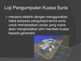 Loji Pengumpulan Kuasa Suria
 menjana elektrik dengan menggunakan
haba daripada pengumpul terma suria
untuk memanaskan cecair yang mana
akan menghasilkan stim memberi kuasa
kepada generator.
 