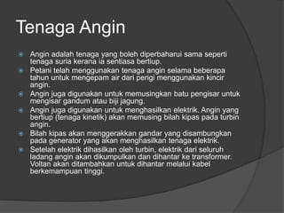 Tenaga Angin
 Angin adalah tenaga yang boleh diperbaharui sama seperti
tenaga suria kerana ia sentiasa bertiup.
 Petani telah menggunakan tenaga angin selama beberapa
tahun untuk mengepam air dari perigi menggunakan kincir
angin.
 Angin juga digunakan untuk memusingkan batu pengisar untuk
mengisar gandum atau biji jagung.
 Angin juga digunakan untuk menghasilkan elektrik. Angin yang
bertiup (tenaga kinetik) akan memusing bilah kipas pada turbin
angin.
 Bilah kipas akan menggerakkan gandar yang disambungkan
pada generator yang akan menghasilkan tenaga elektrik.
 Setelah elektrik dihasilkan oleh turbin, elektrik dari seluruh
ladang angin akan dikumpulkan dan dihantar ke transformer.
Voltan akan ditambahkan untuk dihantar melalui kabel
berkemampuan tinggi.
 