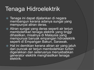 Tenaga Hidroelektrik
 Tenaga ini dapat dijalankan di negara
membangun kerana adanya sungai yang
mempunyai aliran deras.
 Aliran sungai yang deras seperti air terjun
membolehkan tenaga elektrik yang tinggi
dihasilkan, misalnya di Malaysia yang
mempunyai banyak empangan hdroelektrik
seperti di Empangan Bakun, Sarawak.
 Hal ini demikian kerana aliran air yang jatuh
dari puncak air terjun membolehkan turbin
digerakkan dan seterusnya menyebabkan
generator elektrik menghasilkan tenaga
elektrik.
 