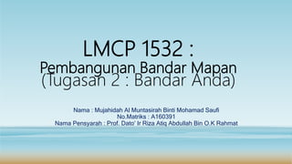 LMCP 1532 :
Pembangunan Bandar Mapan
(Tugasan 2 : Bandar Anda)
Nama : Mujahidah Al Muntasirah Binti Mohamad Saufi
No.Matriks : A160391
Nama Pensyarah : Prof. Dato’ Ir Riza Atiq Abdullah Bin O.K Rahmat
 