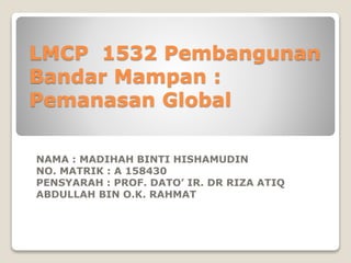 LMCP 1532 Pembangunan
Bandar Mampan :
Pemanasan Global
NAMA : MADIHAH BINTI HISHAMUDIN
NO. MATRIK : A 158430
PENSYARAH : PROF. DATO’ IR. DR RIZA ATIQ
ABDULLAH BIN O.K. RAHMAT
 