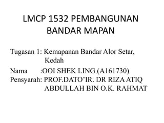 LMCP 1532 PEMBANGUNAN
BANDAR MAPAN
Tugasan 2: Kemapanan Bandar Alor Setar,
Kedah
Nama :OOI SHEK LING (A161730)
Pensyarah: PROF.DATO’IR. DR RIZAATIQ
ABDULLAH BIN O.K. RAHMAT
 