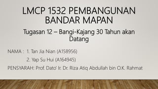 LMCP 1532 PEMBANGUNAN
BANDAR MAPAN
NAMA : 1. Tan Jia Nian (A158956)
2. Yap Su Hui (A164945)
PENSYARAH: Prof. Dato’ Ir. Dr. Riza Atiq Abdullah bin O.K. Rahmat
Tugasan 12 – Bangi-Kajang 30 Tahun akan
Datang
 