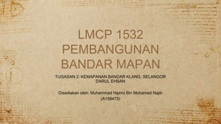 LMCP 1532
PEMBANGUNAN
BANDAR MAPAN
TUGASAN 2: KEMAPANAN BANDAR KLANG, SELANGOR
DARUL EHSAN
Disediakan oleh: Muhammad Hazmi Bin Mohamed Najib
(A158473)
 