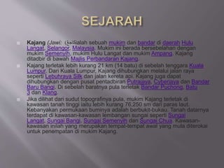  Kajang (Jawi: ‫كاجڠ‬) ialah sebuah mukim dan bandar di daerah Hulu
Langat, Selangor, Malaysia. Mukim ini berada bersebelahan dengan
mukim Semenyih, mukim Hulu Langat dan mukim Ampang. Kajang
ditadbir di bawah Majlis Perbandaran Kajang.
 Kajang terletak lebih kurang 21 km (14 batu) di sebelah tenggara Kuala
Lumpur. Dari Kuala Lumpur, Kajang dihubungkan melalui jalan raya
seperti Lebuhraya Silk dan jalan kereta api. Kajang juga dapat
dihubungkan dengan pusat pentadbiran Putrajaya, Cyberjaya dan Bandar
Baru Bangi. Di sebelah baratnya pula terletak Bandar Puchong, Batu
3 dan Klang.
 Jika dilihat dari sudut topografinya pula, mukim Kajang terletak di
kawasan tanah tinggi iaitu lebih kurang 76,250 sm dari paras laut.
Kebanyakan permukaan buminya adalah berbukit-bukau. Tanah datarnya
terdapat di kawasan-kawasan lembangan sungai seperti Sungai
Langat, Sungai Bangi, Sungai Semenyih dan Sungai Chua. Kawasan-
kawasan inilah yang merupakan tempat-tempat awal yang mula diterokai
untuk penempatan di mukim Kajang.
 