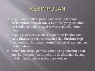  Kajang merupakan pusat bandar yang terletak
berhampiran dengan Kuala Lumpur, yang semakin
berkembang maju sebagai kawasan pembangunan
pesat.
 Kajang juga merupakan sebuah pusat bandar baru
yang dirancang selaras dengan Pelan Struktur bagi
menyediakan kawasan perumahan, perdagangan dan
perindustrian.
 Bukan itu sahaja, pembangunan yang semakin pesat
juga banyak membantu penduduk di sekitar Kajang
untuk mendapatkan peluang pekerjaan.
 