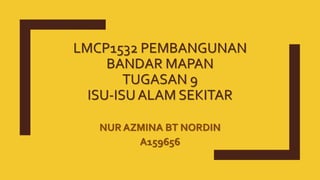 LMCP1532 PEMBANGUNAN
BANDAR MAPAN
TUGASAN 9
ISU-ISUALAM SEKITAR
NUR AZMINA BT NORDIN
A159656
 