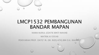 LMCP1532 PEMBANGUNAN
BANDAR MAPAN
NAMA:NURUL IZZATIE BINTI WAHAB
MATRIK:A159548
PENSYARAH:PROF. DATO’ IR. DR. RIZQ ATIQ BIN O.K. RAHMAT
 